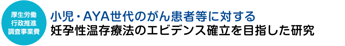 厚生労働行政推進調査事業費：小児・AYA世代のがん患者等に対する妊孕性温存療法のエビデンス確立を目指した研究―安全性（がん側のアウトカム）と有効性（生殖側のアウトカム）の確立を目指して